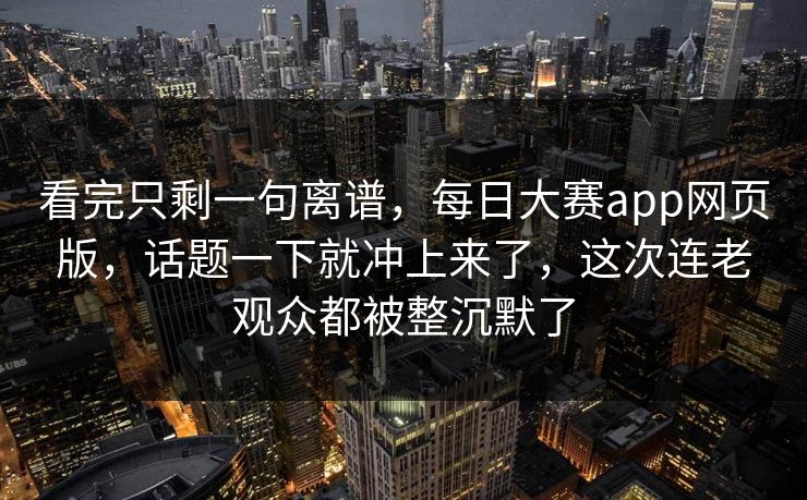 看完只剩一句离谱，每日大赛app网页版，话题一下就冲上来了，这次连老观众都被整沉默了