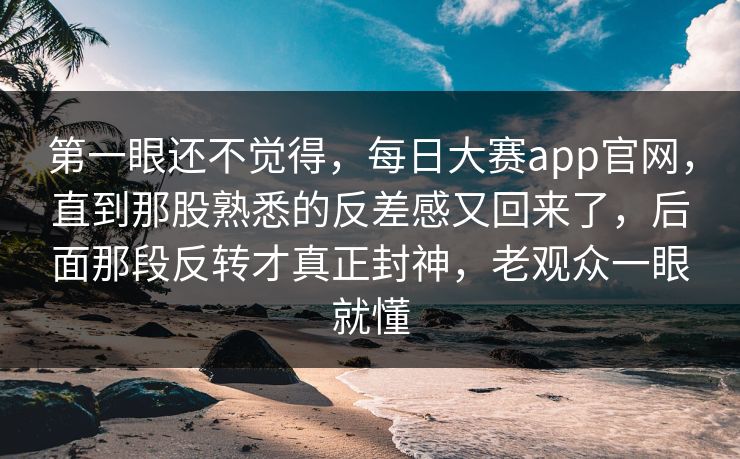第一眼还不觉得，每日大赛app官网，直到那股熟悉的反差感又回来了，后面那段反转才真正封神，老观众一眼就懂