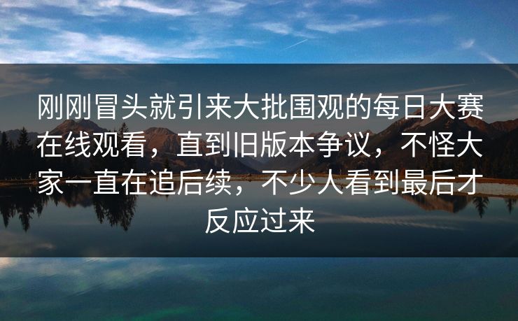 刚刚冒头就引来大批围观的每日大赛在线观看，直到旧版本争议，不怪大家一直在追后续，不少人看到最后才反应过来